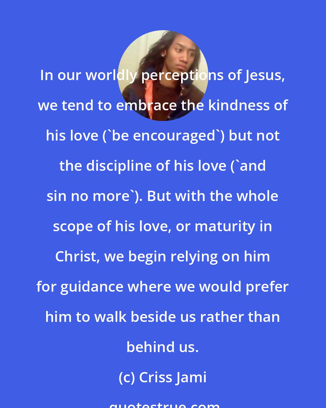 Criss Jami: In our worldly perceptions of Jesus, we tend to embrace the kindness of his love ('be encouraged') but not the discipline of his love ('and sin no more'). But with the whole scope of his love, or maturity in Christ, we begin relying on him for guidance where we would prefer him to walk beside us rather than behind us.