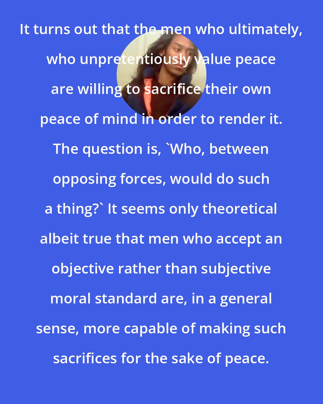 Criss Jami: It turns out that the men who ultimately, who unpretentiously value peace are willing to sacrifice their own peace of mind in order to render it. The question is, 'Who, between opposing forces, would do such a thing?' It seems only theoretical albeit true that men who accept an objective rather than subjective moral standard are, in a general sense, more capable of making such sacrifices for the sake of peace.