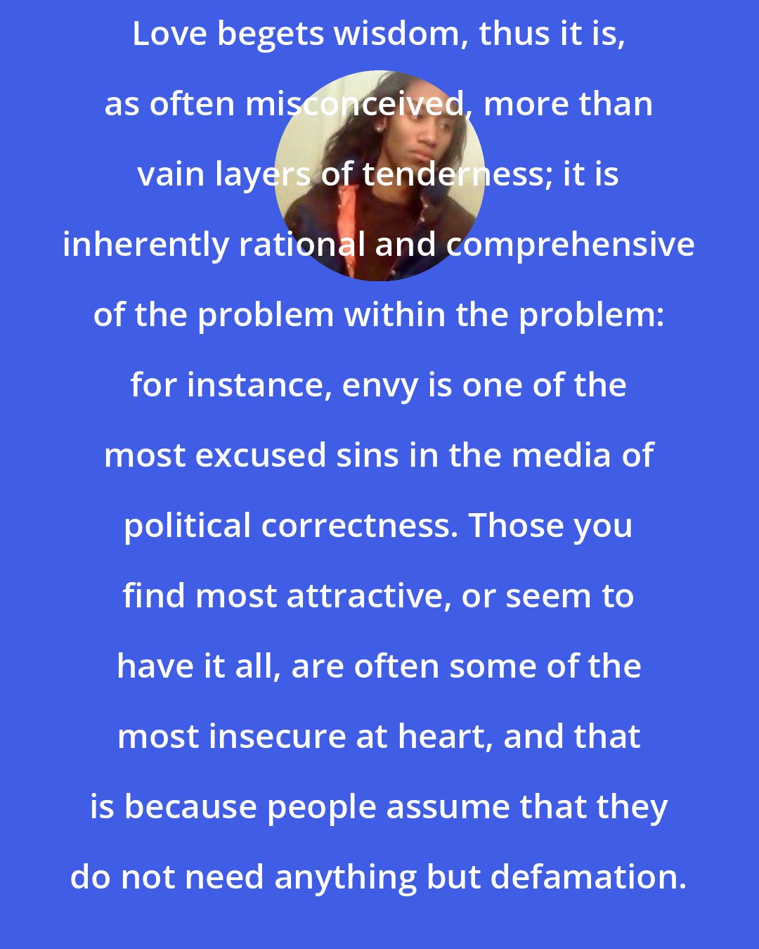 Criss Jami: Love begets wisdom, thus it is, as often misconceived, more than vain layers of tenderness; it is inherently rational and comprehensive of the problem within the problem: for instance, envy is one of the most excused sins in the media of political correctness. Those you find most attractive, or seem to have it all, are often some of the most insecure at heart, and that is because people assume that they do not need anything but defamation.