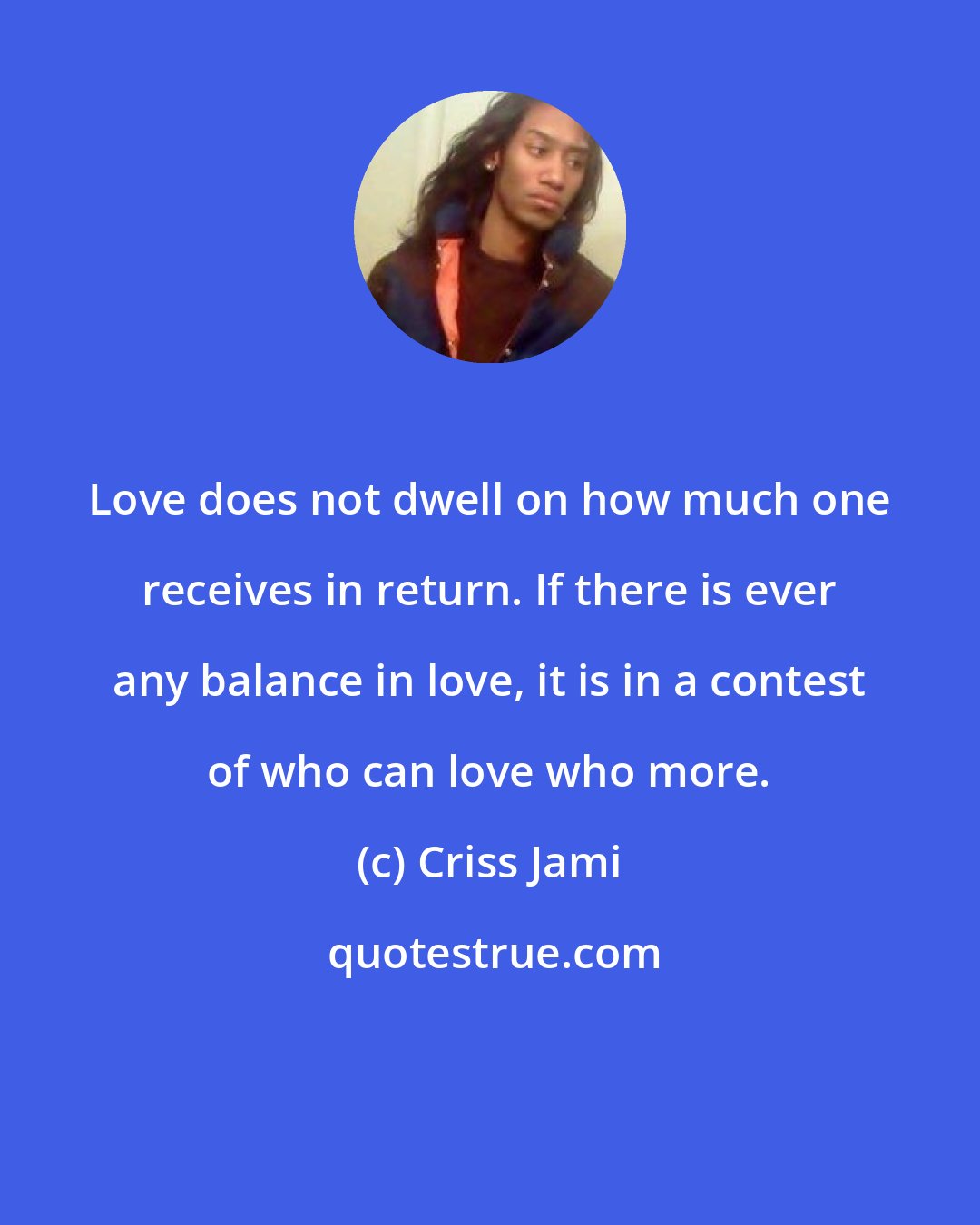 Criss Jami: Love does not dwell on how much one receives in return. If there is ever any balance in love, it is in a contest of who can love who more.