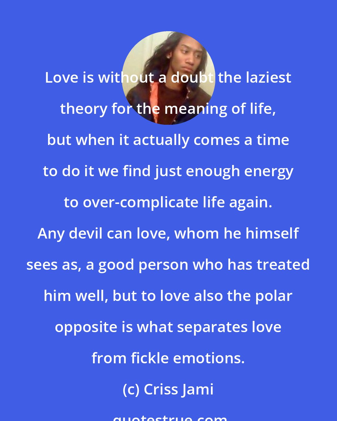 Criss Jami: Love is without a doubt the laziest theory for the meaning of life, but when it actually comes a time to do it we find just enough energy to over-complicate life again. Any devil can love, whom he himself sees as, a good person who has treated him well, but to love also the polar opposite is what separates love from fickle emotions.