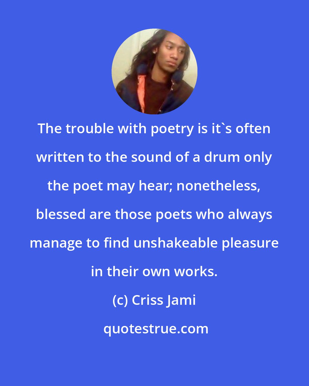 Criss Jami: The trouble with poetry is it's often written to the sound of a drum only the poet may hear; nonetheless, blessed are those poets who always manage to find unshakeable pleasure in their own works.