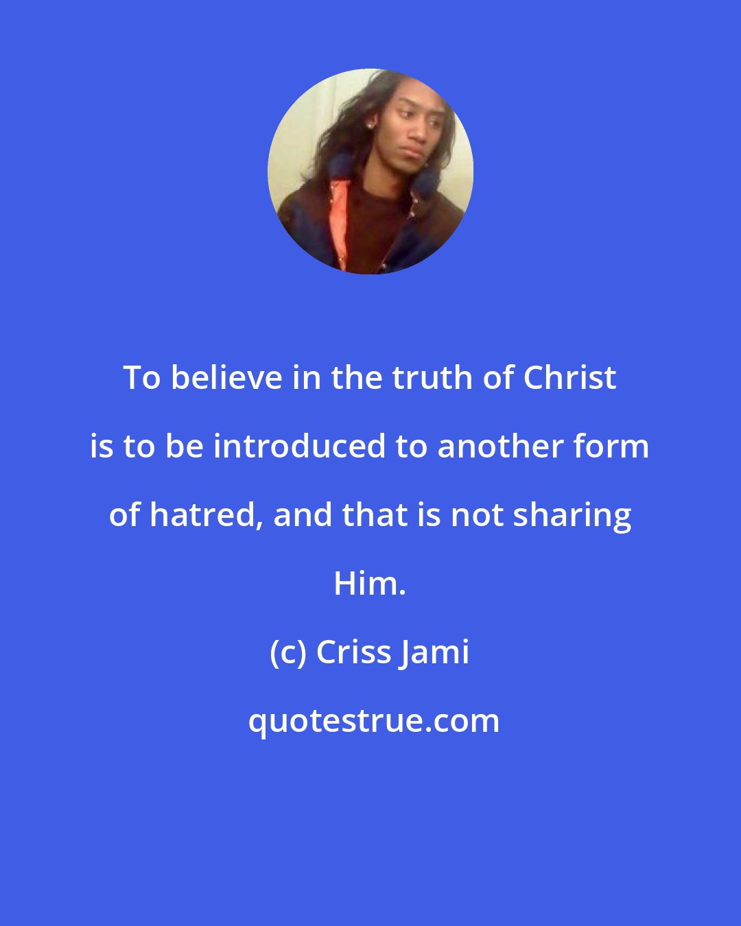 Criss Jami: To believe in the truth of Christ is to be introduced to another form of hatred, and that is not sharing Him.