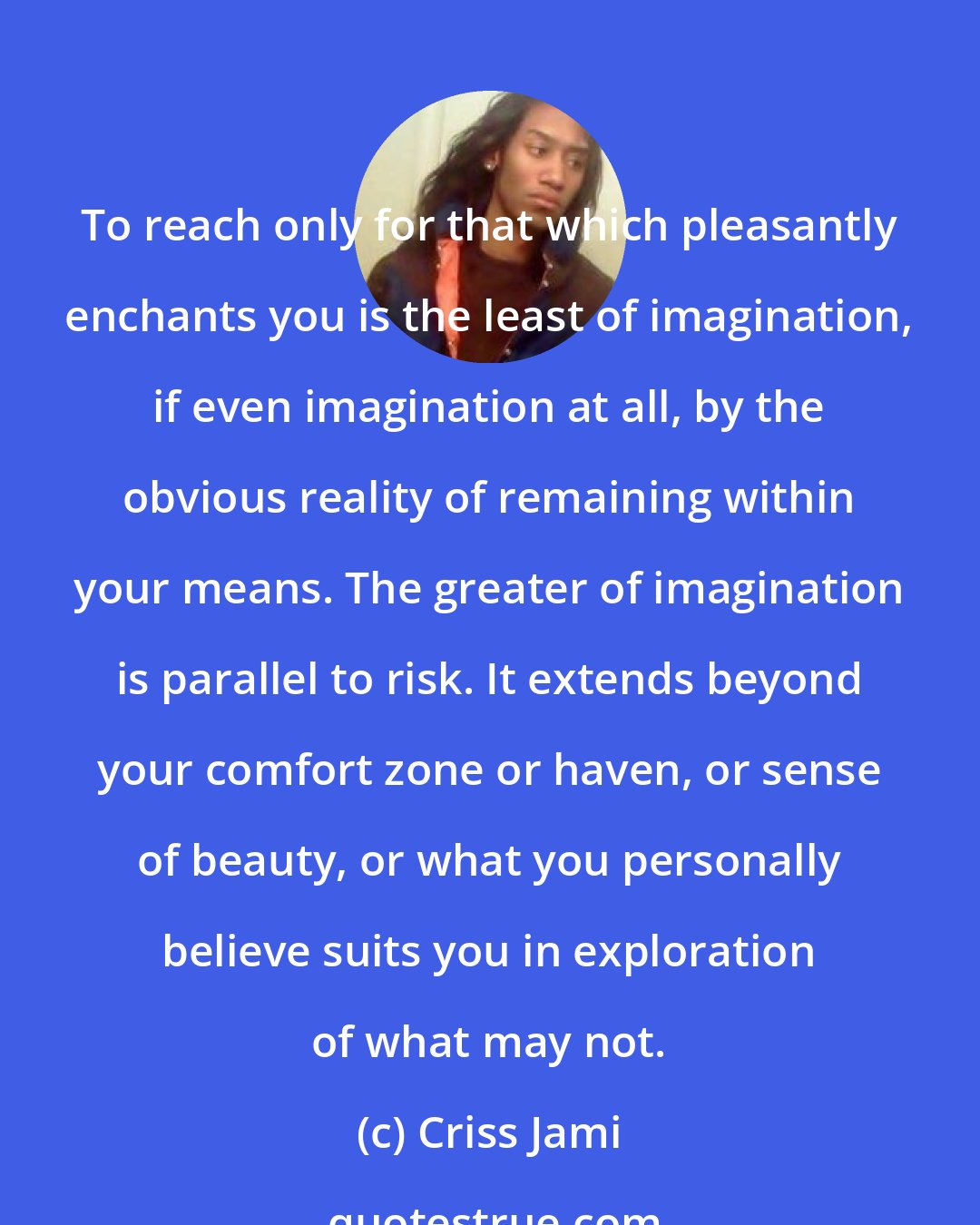 Criss Jami: To reach only for that which pleasantly enchants you is the least of imagination, if even imagination at all, by the obvious reality of remaining within your means. The greater of imagination is parallel to risk. It extends beyond your comfort zone or haven, or sense of beauty, or what you personally believe suits you in exploration of what may not.