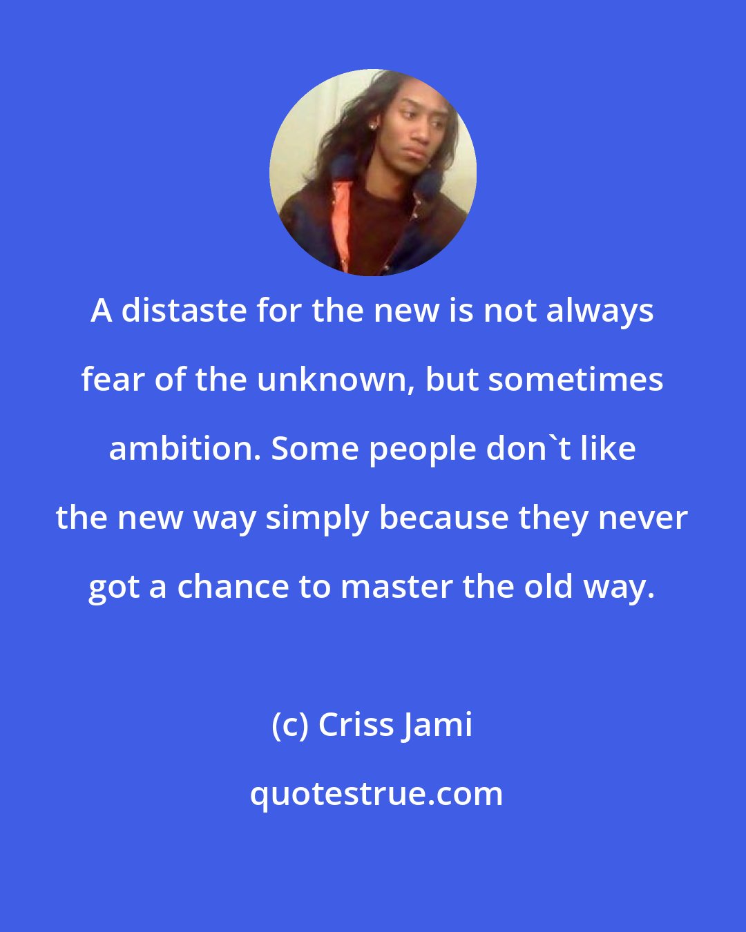 Criss Jami: A distaste for the new is not always fear of the unknown, but sometimes ambition. Some people don't like the new way simply because they never got a chance to master the old way.