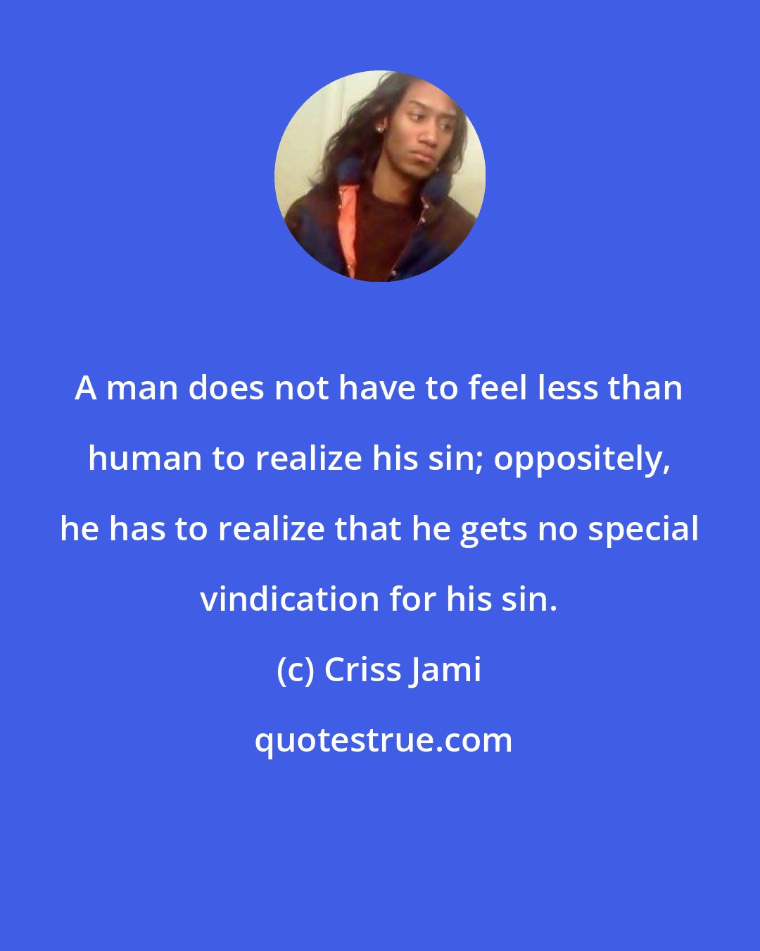 Criss Jami: A man does not have to feel less than human to realize his sin; oppositely, he has to realize that he gets no special vindication for his sin.