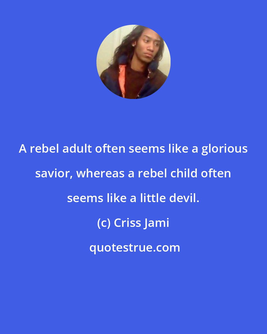 Criss Jami: A rebel adult often seems like a glorious savior, whereas a rebel child often seems like a little devil.