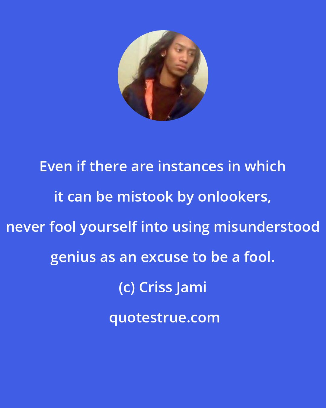 Criss Jami: Even if there are instances in which it can be mistook by onlookers, never fool yourself into using misunderstood genius as an excuse to be a fool.