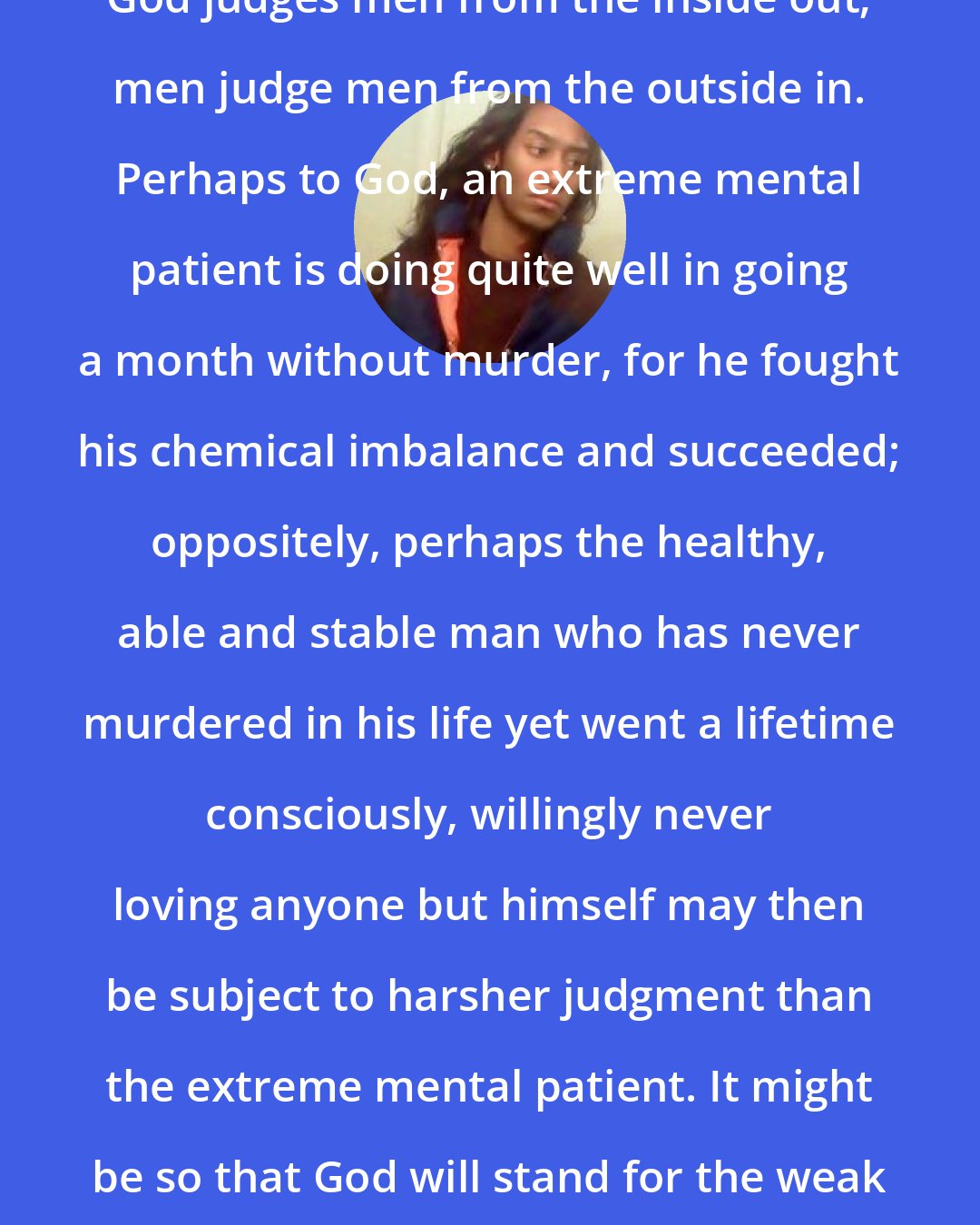 Criss Jami: God judges men from the inside out; men judge men from the outside in. Perhaps to God, an extreme mental patient is doing quite well in going a month without murder, for he fought his chemical imbalance and succeeded; oppositely, perhaps the healthy, able and stable man who has never murdered in his life yet went a lifetime consciously, willingly never loving anyone but himself may then be subject to harsher judgment than the extreme mental patient. It might be so that God will stand for the weak and question the strong.