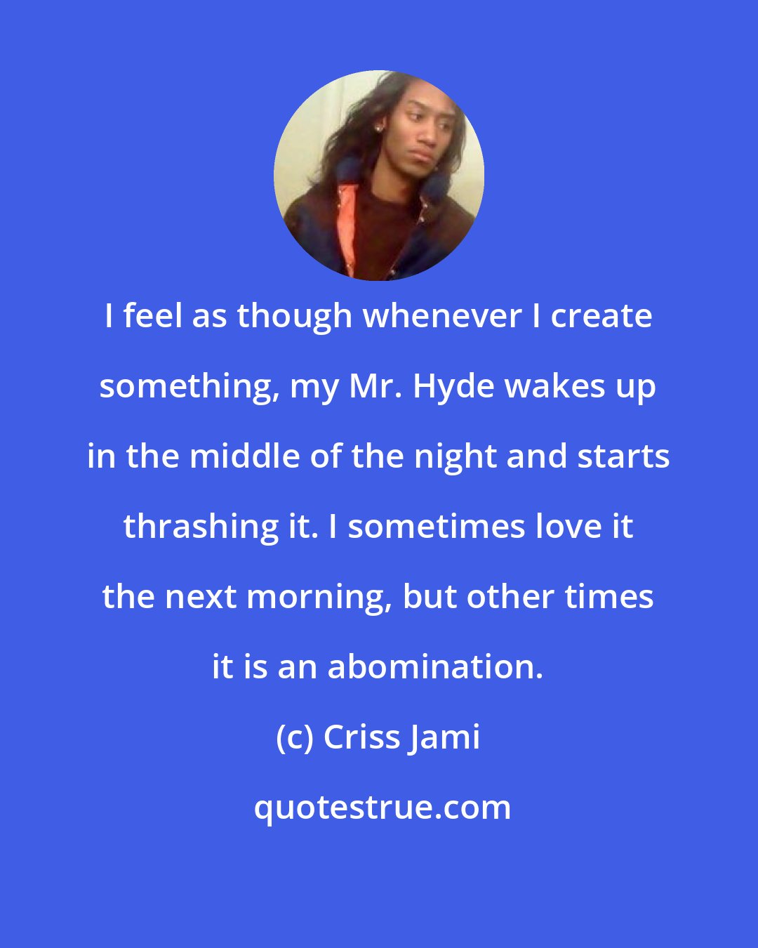 Criss Jami: I feel as though whenever I create something, my Mr. Hyde wakes up in the middle of the night and starts thrashing it. I sometimes love it the next morning, but other times it is an abomination.