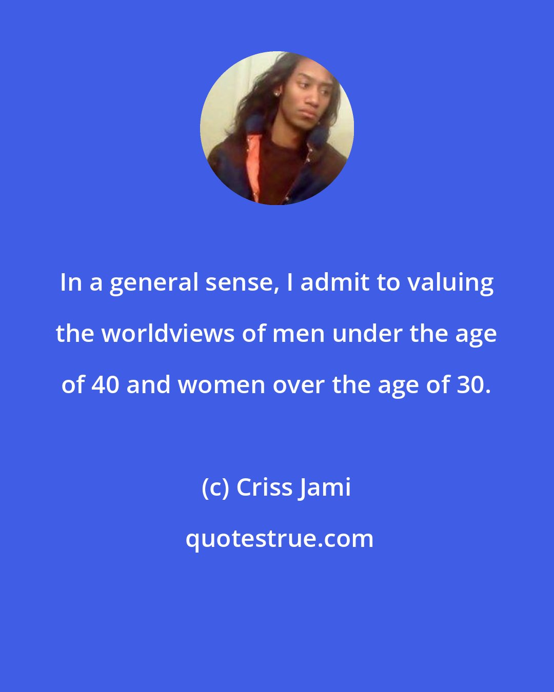 Criss Jami: In a general sense, I admit to valuing the worldviews of men under the age of 40 and women over the age of 30.