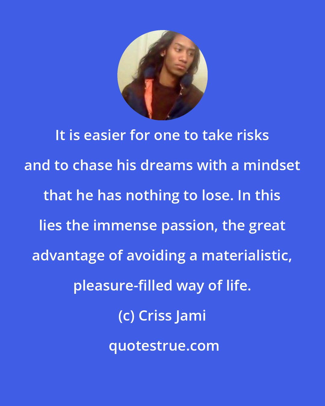 Criss Jami: It is easier for one to take risks and to chase his dreams with a mindset that he has nothing to lose. In this lies the immense passion, the great advantage of avoiding a materialistic, pleasure-filled way of life.