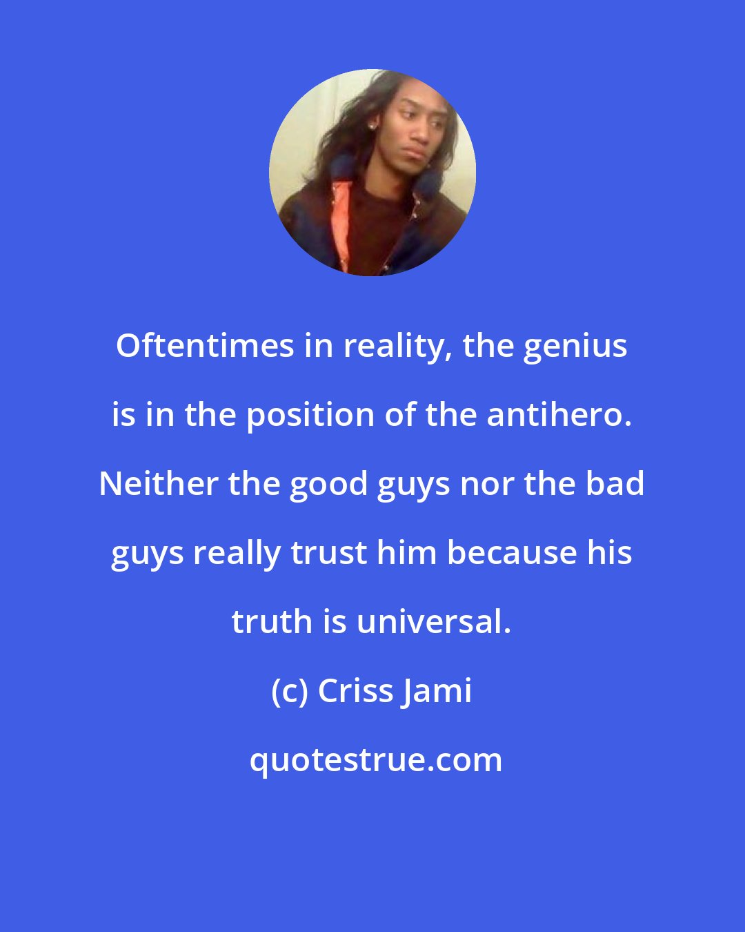 Criss Jami: Oftentimes in reality, the genius is in the position of the antihero. Neither the good guys nor the bad guys really trust him because his truth is universal.