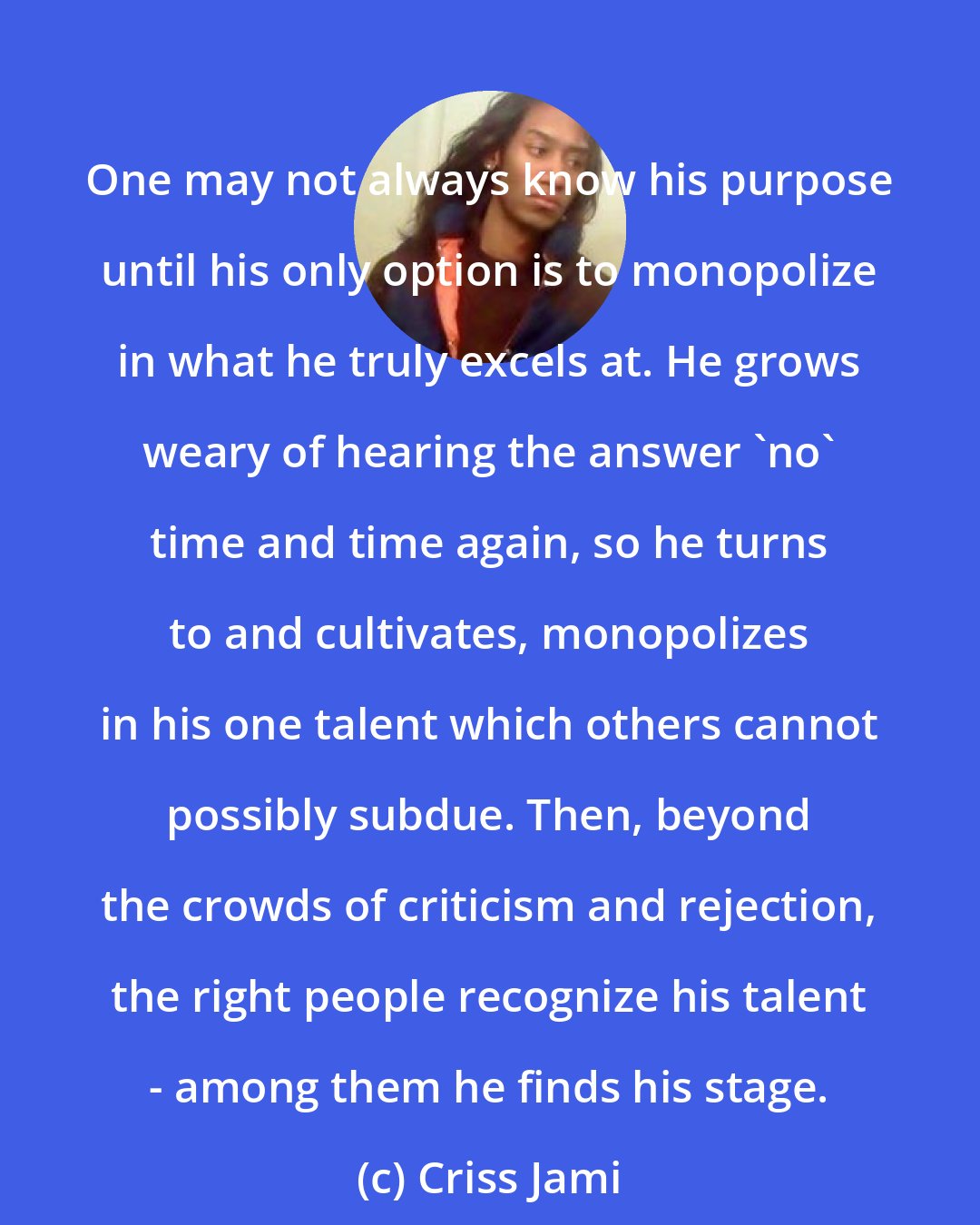 Criss Jami: One may not always know his purpose until his only option is to monopolize in what he truly excels at. He grows weary of hearing the answer 'no' time and time again, so he turns to and cultivates, monopolizes in his one talent which others cannot possibly subdue. Then, beyond the crowds of criticism and rejection, the right people recognize his talent - among them he finds his stage.