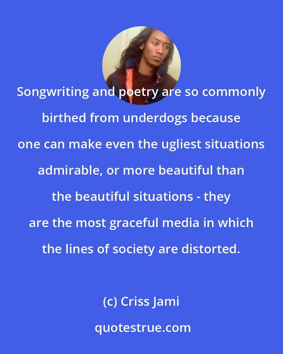 Criss Jami: Songwriting and poetry are so commonly birthed from underdogs because one can make even the ugliest situations admirable, or more beautiful than the beautiful situations - they are the most graceful media in which the lines of society are distorted.