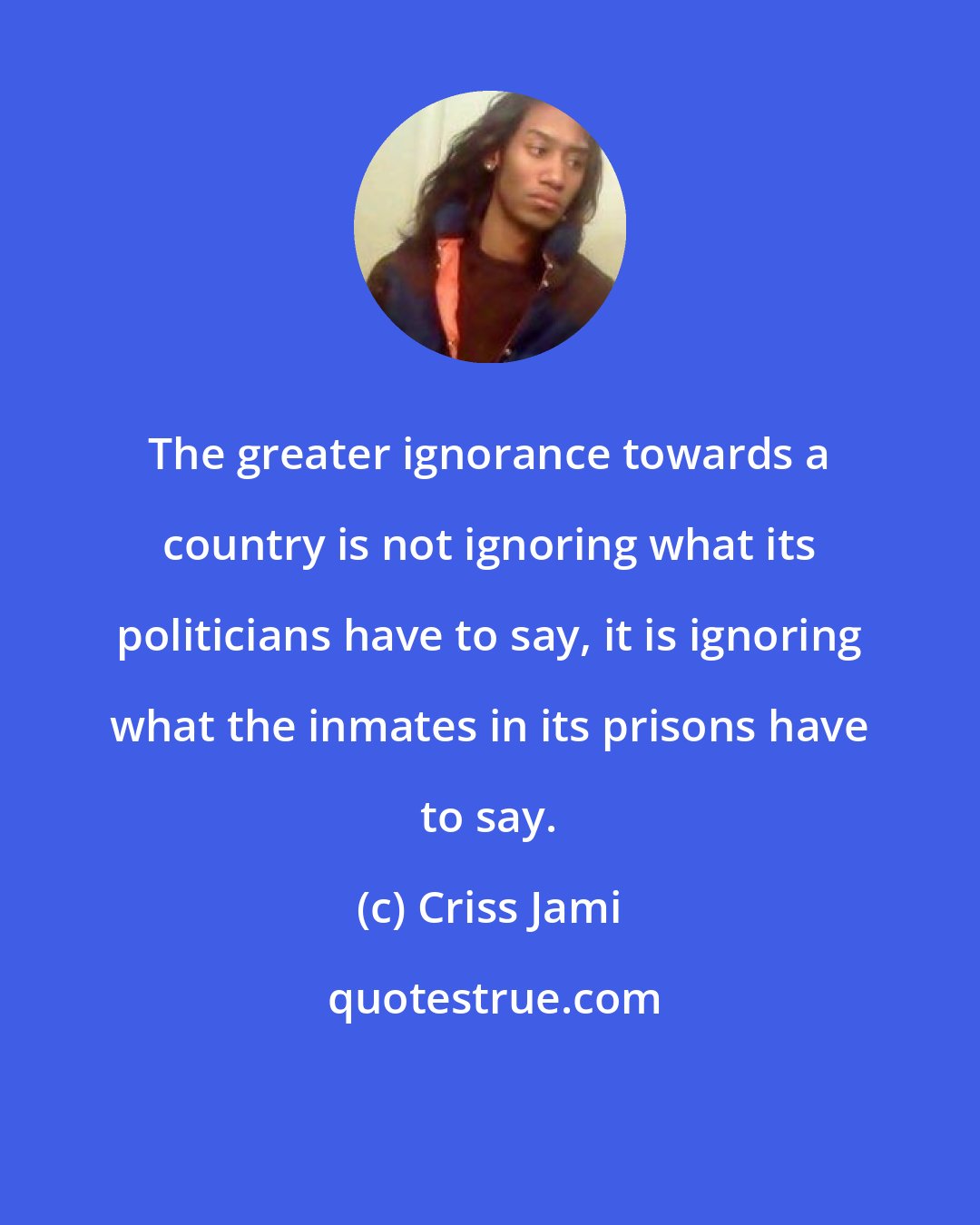 Criss Jami: The greater ignorance towards a country is not ignoring what its politicians have to say, it is ignoring what the inmates in its prisons have to say.