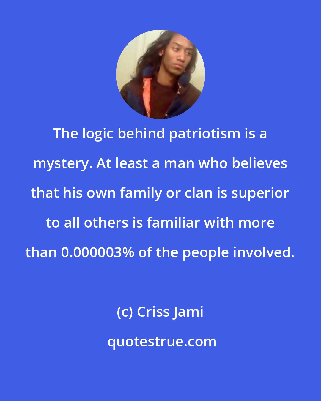 Criss Jami: The logic behind patriotism is a mystery. At least a man who believes that his own family or clan is superior to all others is familiar with more than 0.000003% of the people involved.