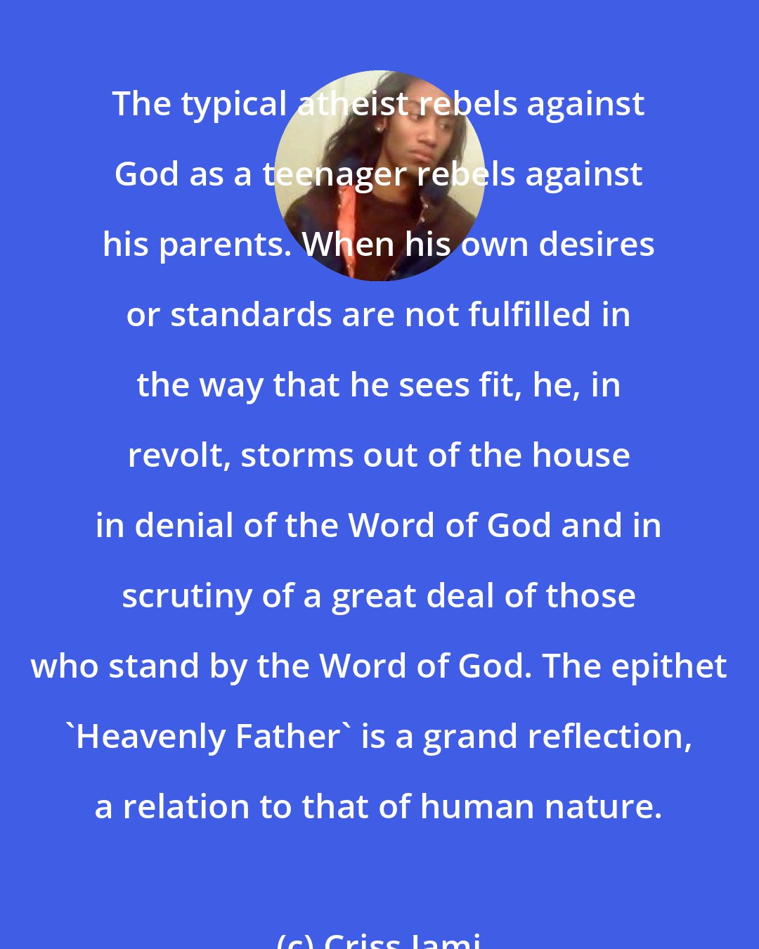 Criss Jami: The typical atheist rebels against God as a teenager rebels against his parents. When his own desires or standards are not fulfilled in the way that he sees fit, he, in revolt, storms out of the house in denial of the Word of God and in scrutiny of a great deal of those who stand by the Word of God. The epithet 'Heavenly Father' is a grand reflection, a relation to that of human nature.