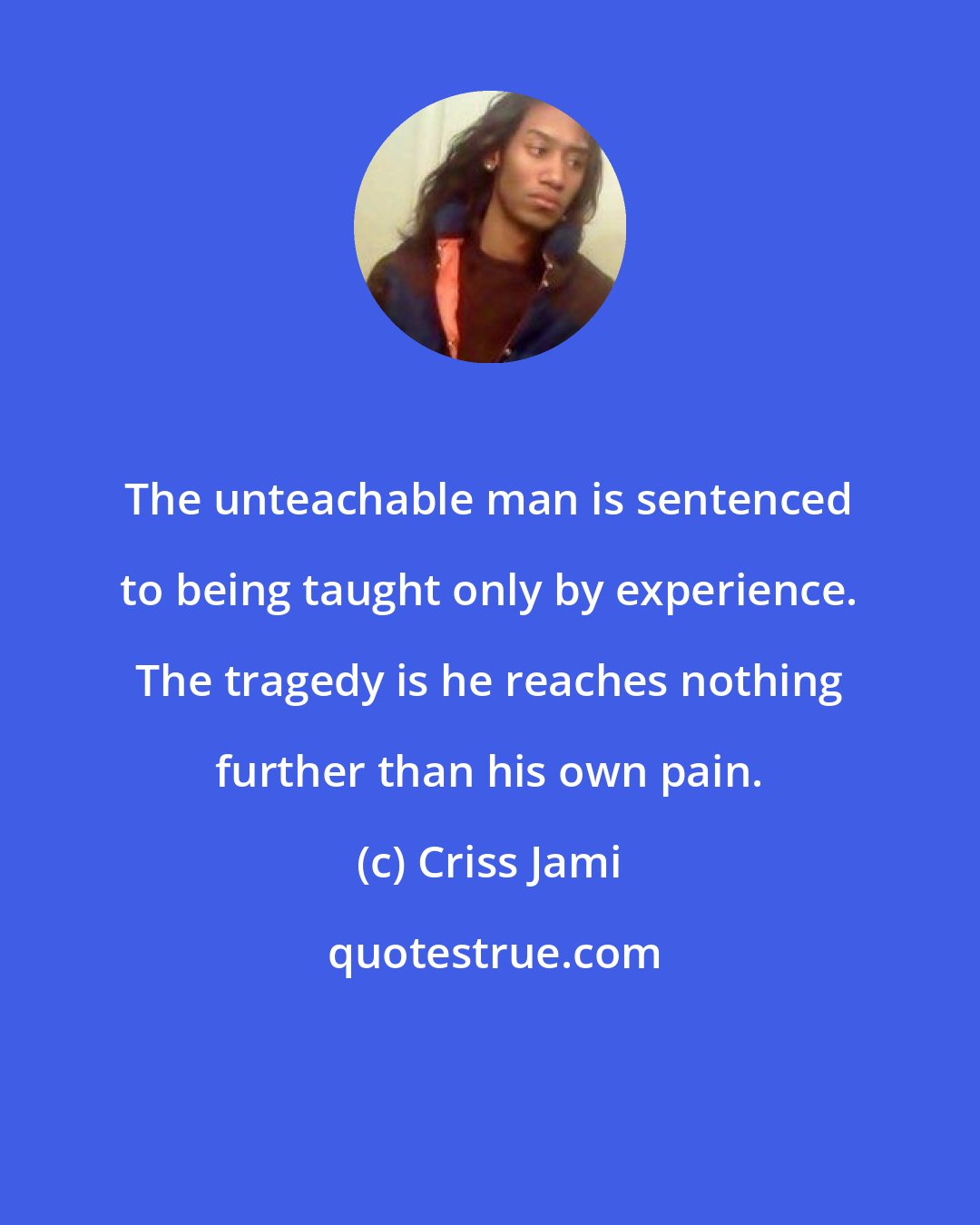 Criss Jami: The unteachable man is sentenced to being taught only by experience. The tragedy is he reaches nothing further than his own pain.