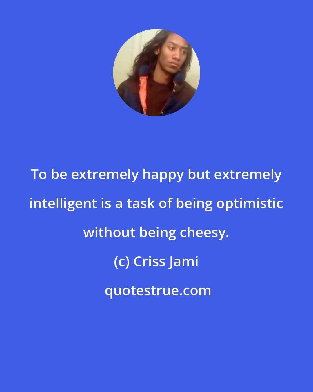 Criss Jami: To be extremely happy but extremely intelligent is a task of being optimistic without being cheesy.