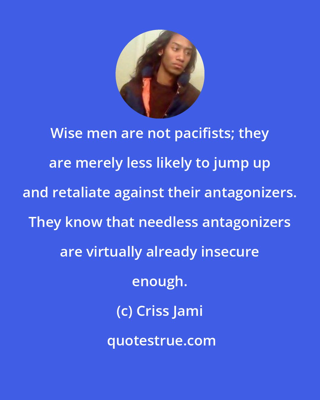 Criss Jami: Wise men are not pacifists; they are merely less likely to jump up and retaliate against their antagonizers. They know that needless antagonizers are virtually already insecure enough.