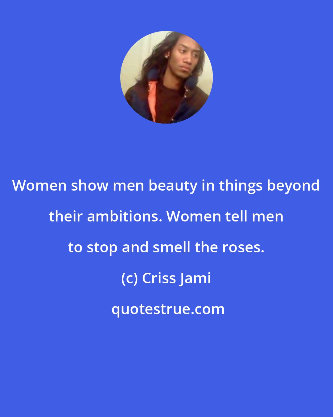 Criss Jami: Women show men beauty in things beyond their ambitions. Women tell men to stop and smell the roses.