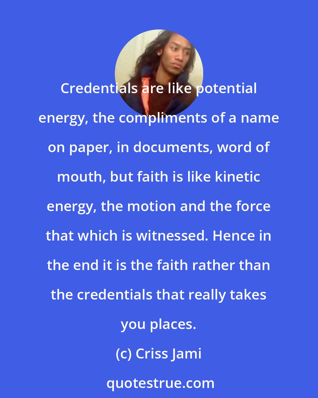 Criss Jami: Credentials are like potential energy, the compliments of a name on paper, in documents, word of mouth, but faith is like kinetic energy, the motion and the force that which is witnessed. Hence in the end it is the faith rather than the credentials that really takes you places.