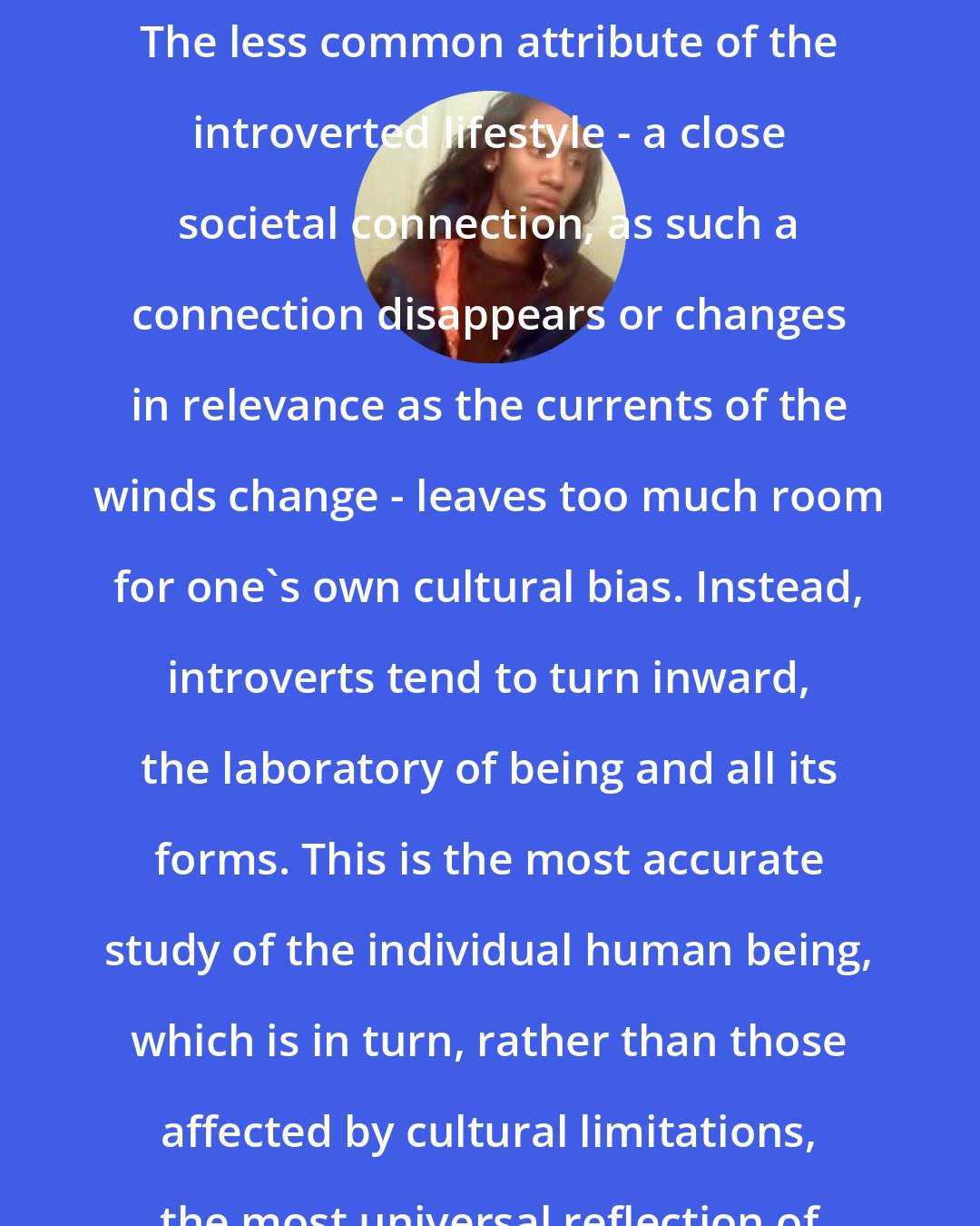 Criss Jami: I would say that introverts make some of the best international philosophers. The less common attribute of the introverted lifestyle - a close societal connection, as such a connection disappears or changes in relevance as the currents of the winds change - leaves too much room for one's own cultural bias. Instead, introverts tend to turn inward, the laboratory of being and all its forms. This is the most accurate study of the individual human being, which is in turn, rather than those affected by cultural limitations, the most universal reflection of human understanding and human behavior.