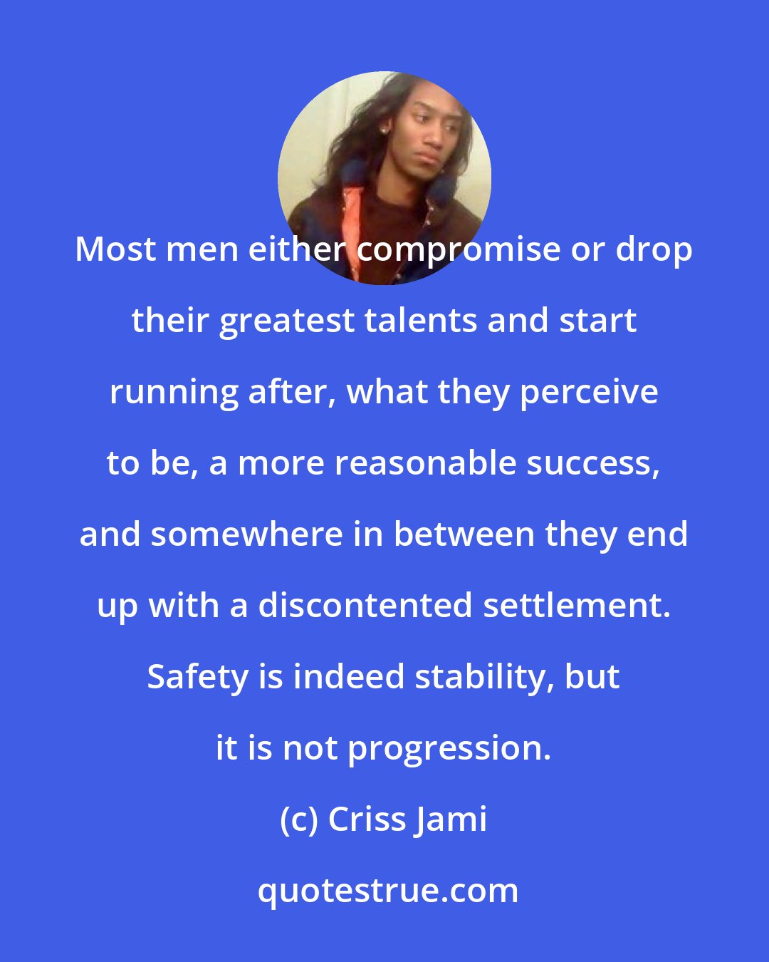 Criss Jami: Most men either compromise or drop their greatest talents and start running after, what they perceive to be, a more reasonable success, and somewhere in between they end up with a discontented settlement. Safety is indeed stability, but it is not progression.