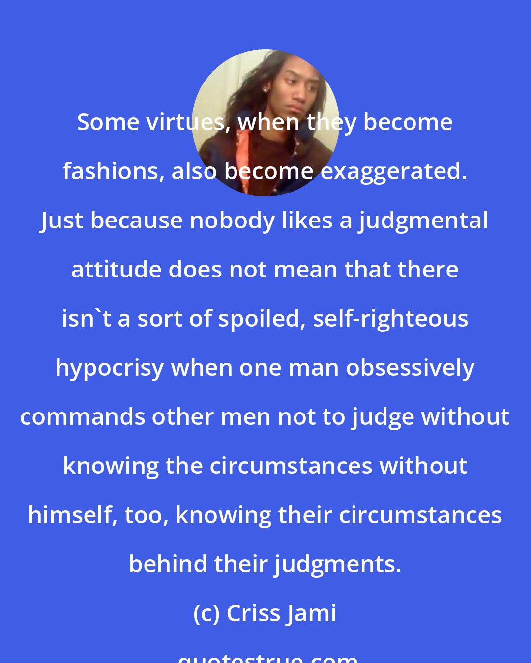 Criss Jami: Some virtues, when they become fashions, also become exaggerated. Just because nobody likes a judgmental attitude does not mean that there isn't a sort of spoiled, self-righteous hypocrisy when one man obsessively commands other men not to judge without knowing the circumstances without himself, too, knowing their circumstances behind their judgments.