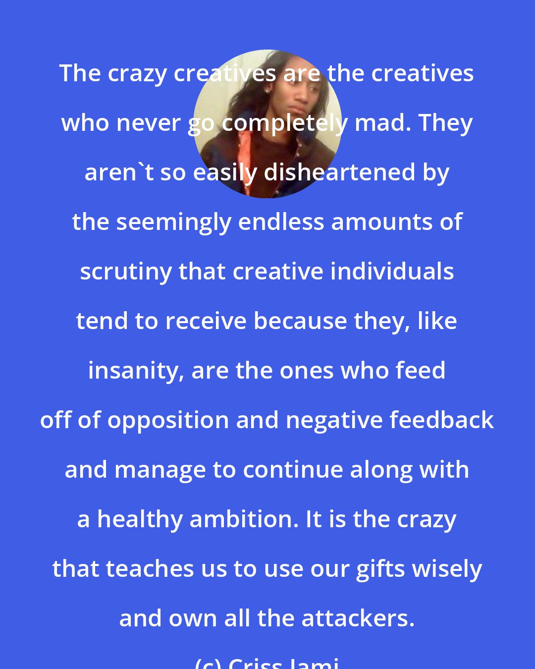 Criss Jami: The crazy creatives are the creatives who never go completely mad. They aren't so easily disheartened by the seemingly endless amounts of scrutiny that creative individuals tend to receive because they, like insanity, are the ones who feed off of opposition and negative feedback and manage to continue along with a healthy ambition. It is the crazy that teaches us to use our gifts wisely and own all the attackers.