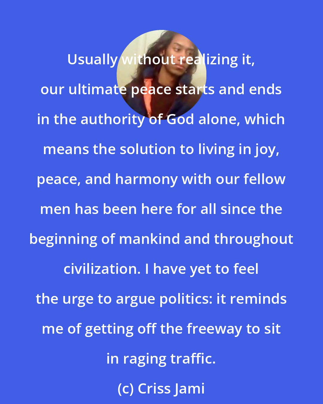 Criss Jami: Usually without realizing it, our ultimate peace starts and ends in the authority of God alone, which means the solution to living in joy, peace, and harmony with our fellow men has been here for all since the beginning of mankind and throughout civilization. I have yet to feel the urge to argue politics: it reminds me of getting off the freeway to sit in raging traffic.