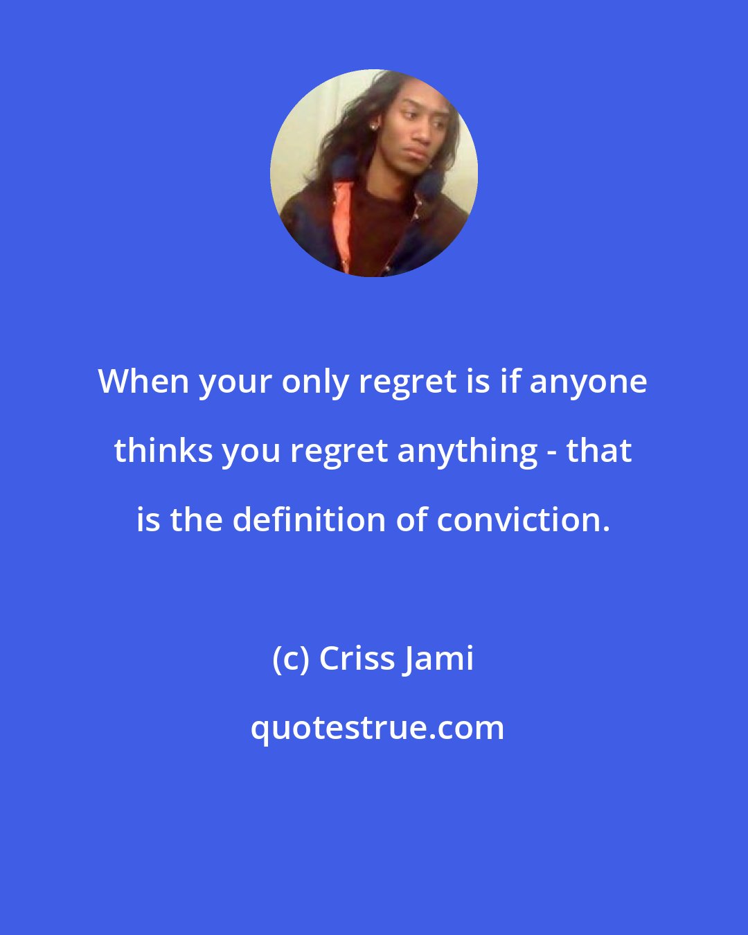 Criss Jami: When your only regret is if anyone thinks you regret anything - that is the definition of conviction.