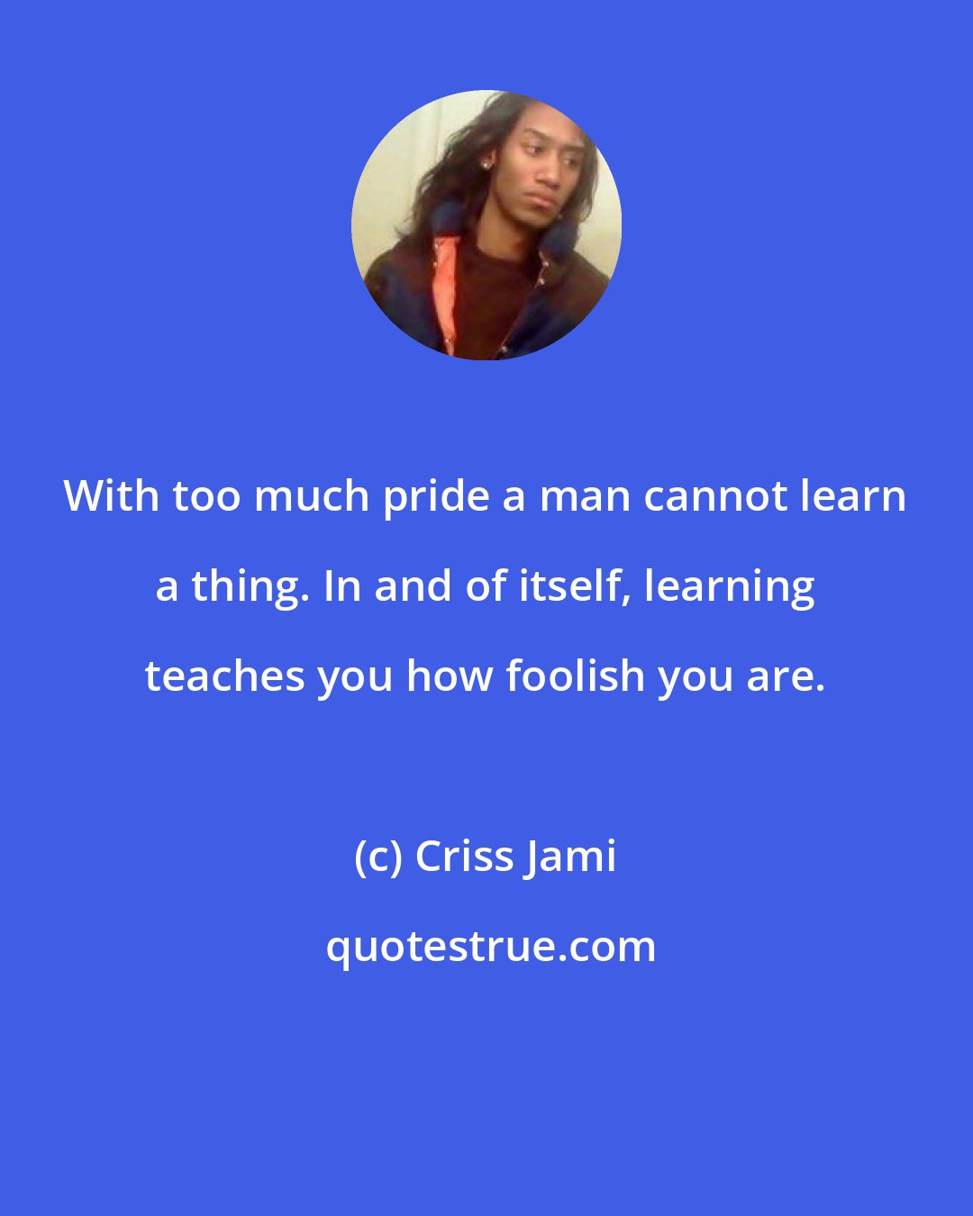 Criss Jami: With too much pride a man cannot learn a thing. In and of itself, learning teaches you how foolish you are.