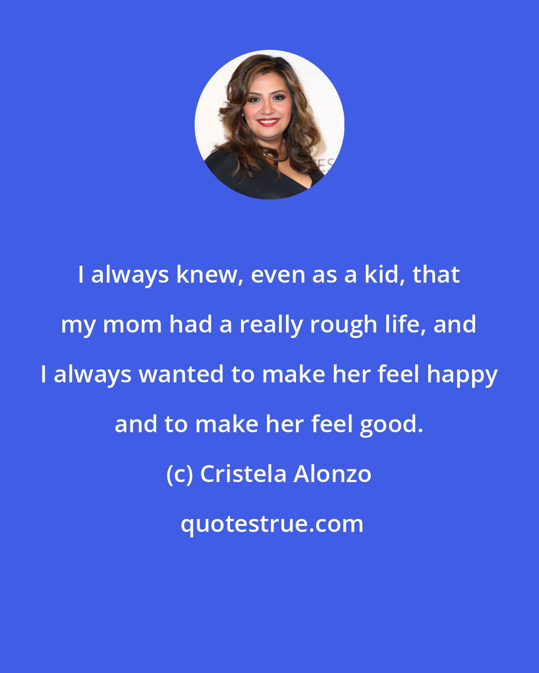 Cristela Alonzo: I always knew, even as a kid, that my mom had a really rough life, and I always wanted to make her feel happy and to make her feel good.