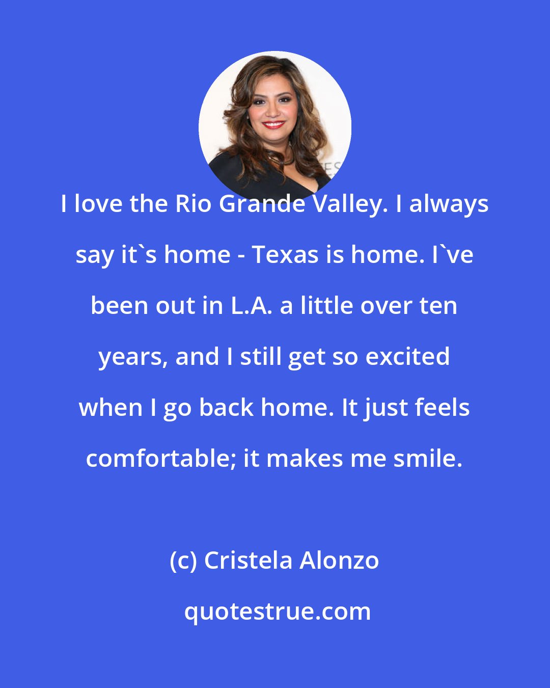 Cristela Alonzo: I love the Rio Grande Valley. I always say it's home - Texas is home. I've been out in L.A. a little over ten years, and I still get so excited when I go back home. It just feels comfortable; it makes me smile.