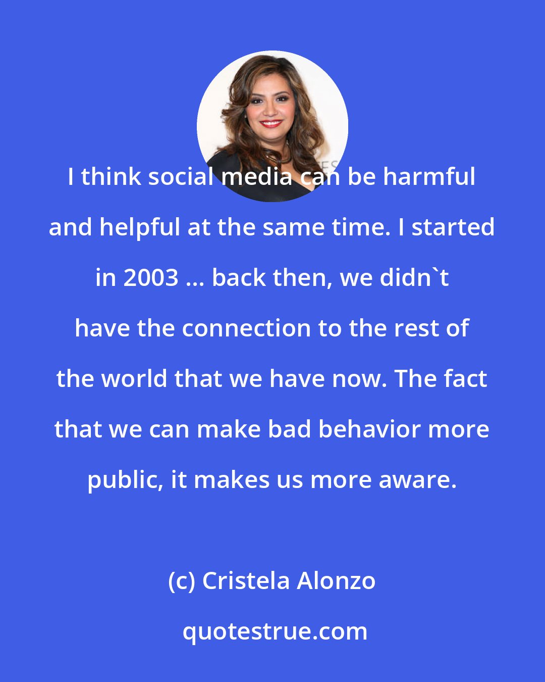 Cristela Alonzo: I think social media can be harmful and helpful at the same time. I started in 2003 ... back then, we didn't have the connection to the rest of the world that we have now. The fact that we can make bad behavior more public, it makes us more aware.