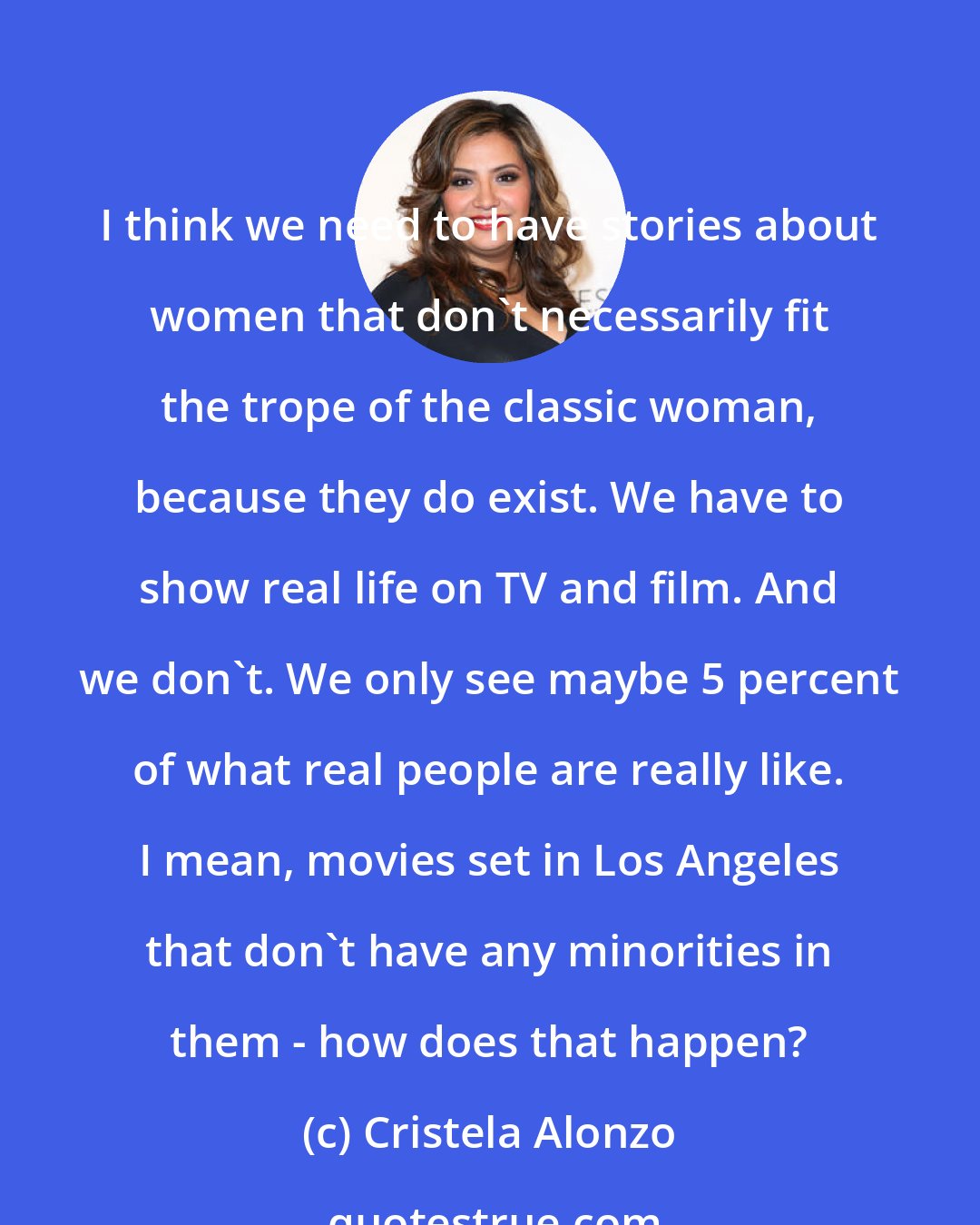 Cristela Alonzo: I think we need to have stories about women that don't necessarily fit the trope of the classic woman, because they do exist. We have to show real life on TV and film. And we don't. We only see maybe 5 percent of what real people are really like. I mean, movies set in Los Angeles that don't have any minorities in them - how does that happen?