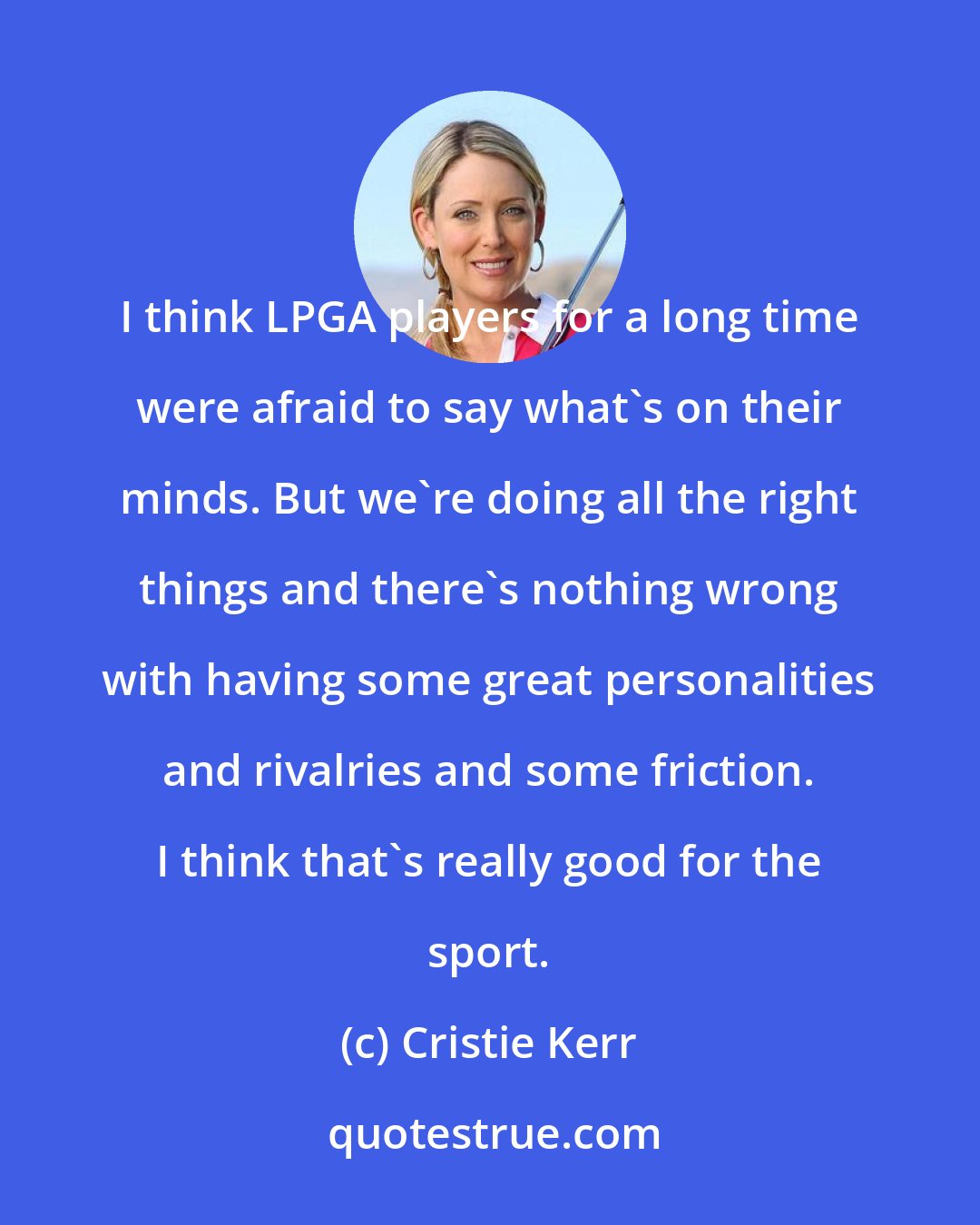 Cristie Kerr: I think LPGA players for a long time were afraid to say what's on their minds. But we're doing all the right things and there's nothing wrong with having some great personalities and rivalries and some friction. I think that's really good for the sport.