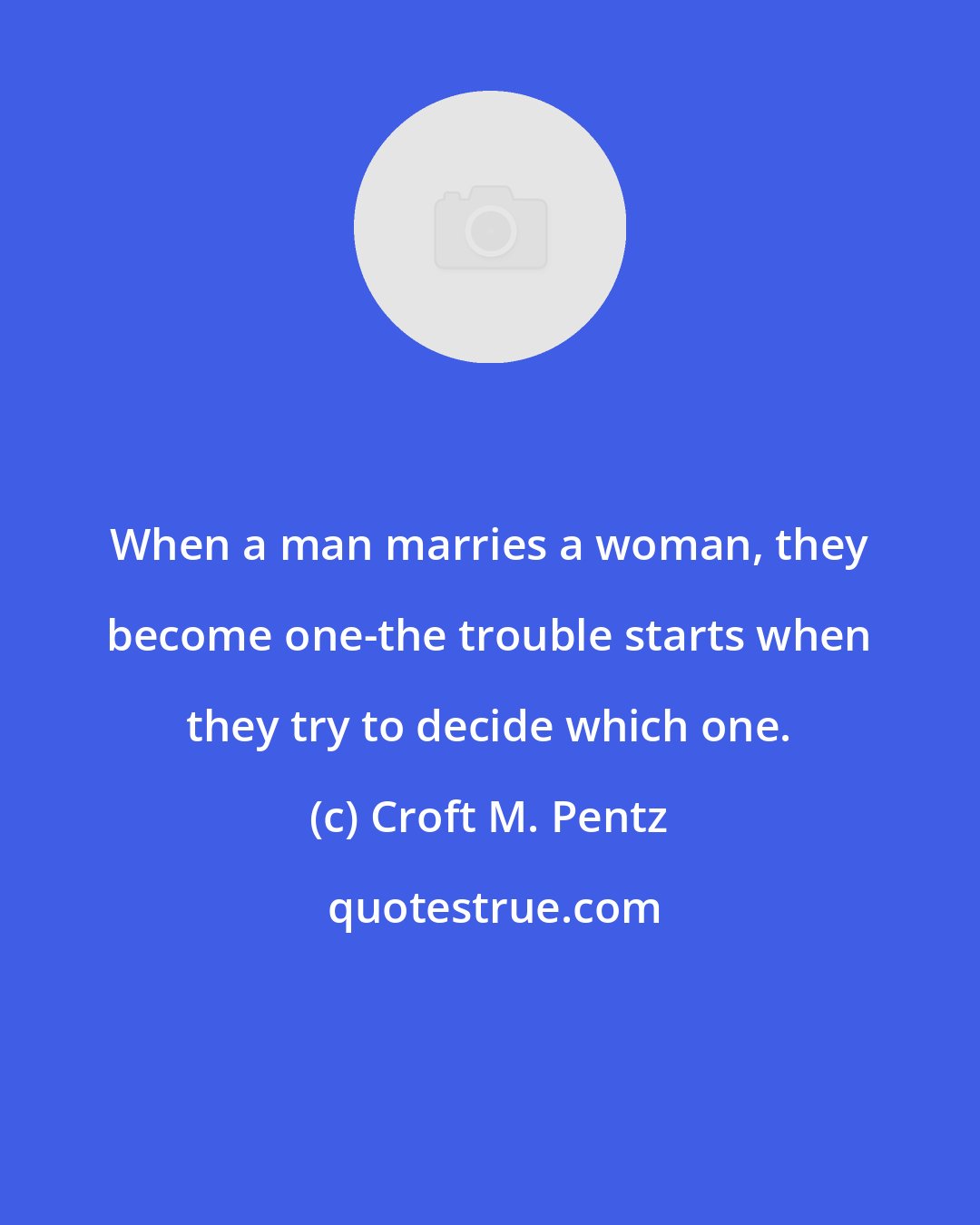 Croft M. Pentz: When a man marries a woman, they become one-the trouble starts when they try to decide which one.