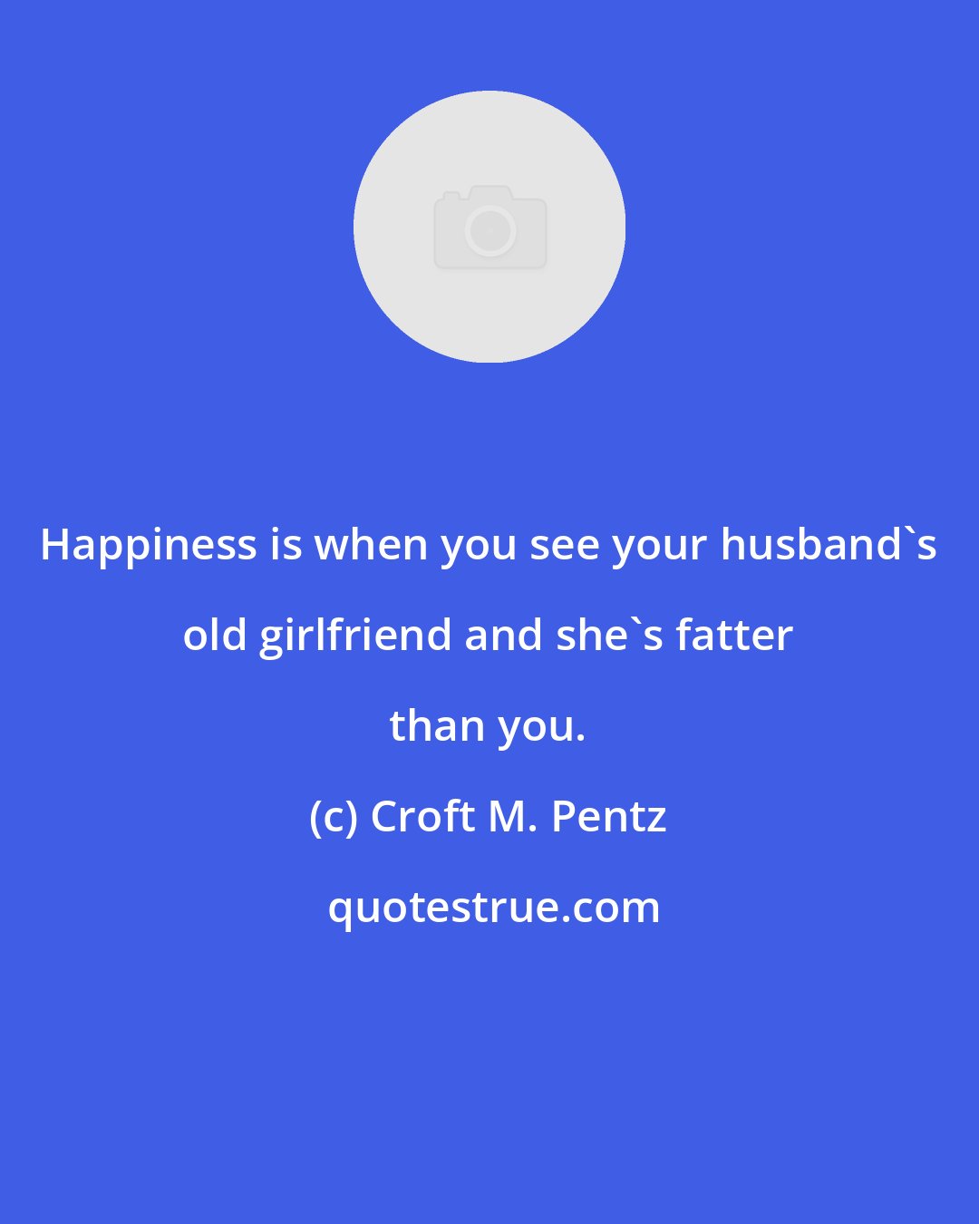 Croft M. Pentz: Happiness is when you see your husband's old girlfriend and she's fatter than you.