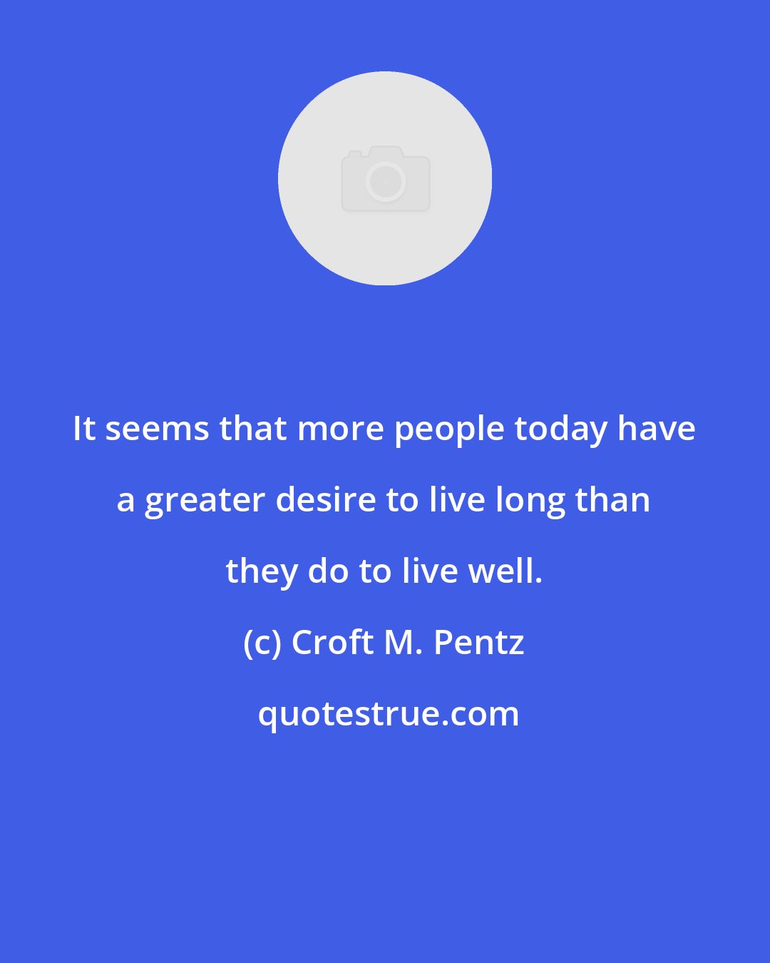 Croft M. Pentz: It seems that more people today have a greater desire to live long than they do to live well.