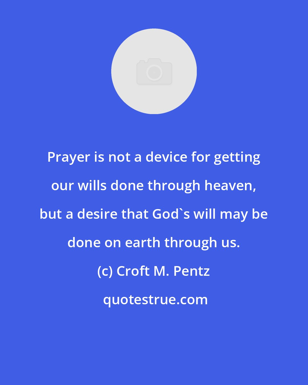 Croft M. Pentz: Prayer is not a device for getting our wills done through heaven, but a desire that God's will may be done on earth through us.