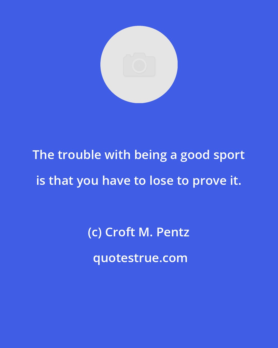 Croft M. Pentz: The trouble with being a good sport is that you have to lose to prove it.