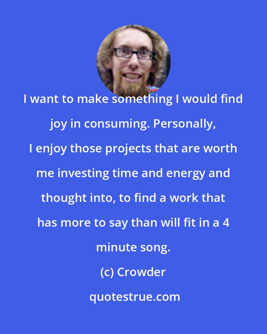 Crowder: I want to make something I would find joy in consuming. Personally, I enjoy those projects that are worth me investing time and energy and thought into, to find a work that has more to say than will fit in a 4 minute song.