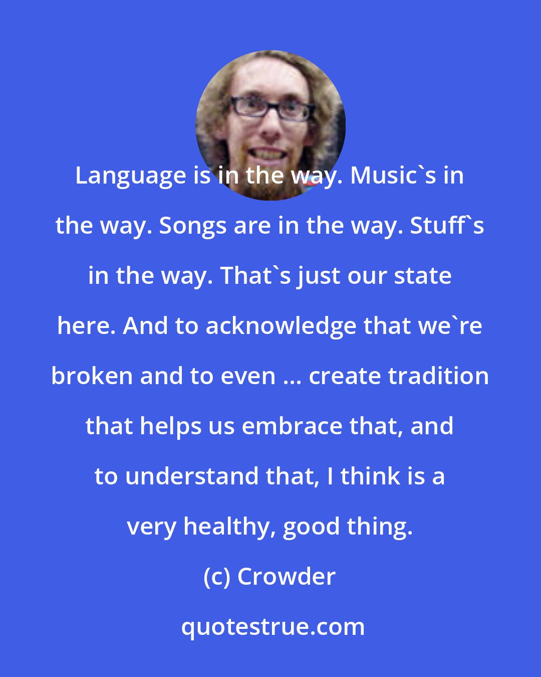 Crowder: Language is in the way. Music's in the way. Songs are in the way. Stuff's in the way. That's just our state here. And to acknowledge that we're broken and to even ... create tradition that helps us embrace that, and to understand that, I think is a very healthy, good thing.