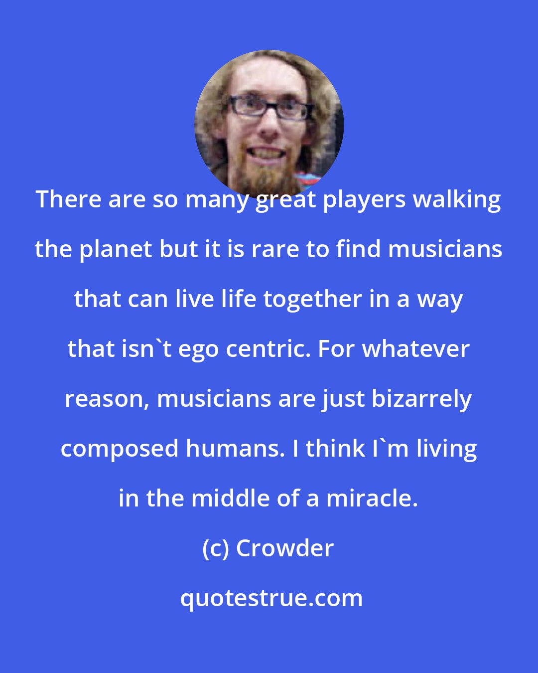 Crowder: There are so many great players walking the planet but it is rare to find musicians that can live life together in a way that isn't ego centric. For whatever reason, musicians are just bizarrely composed humans. I think I'm living in the middle of a miracle.