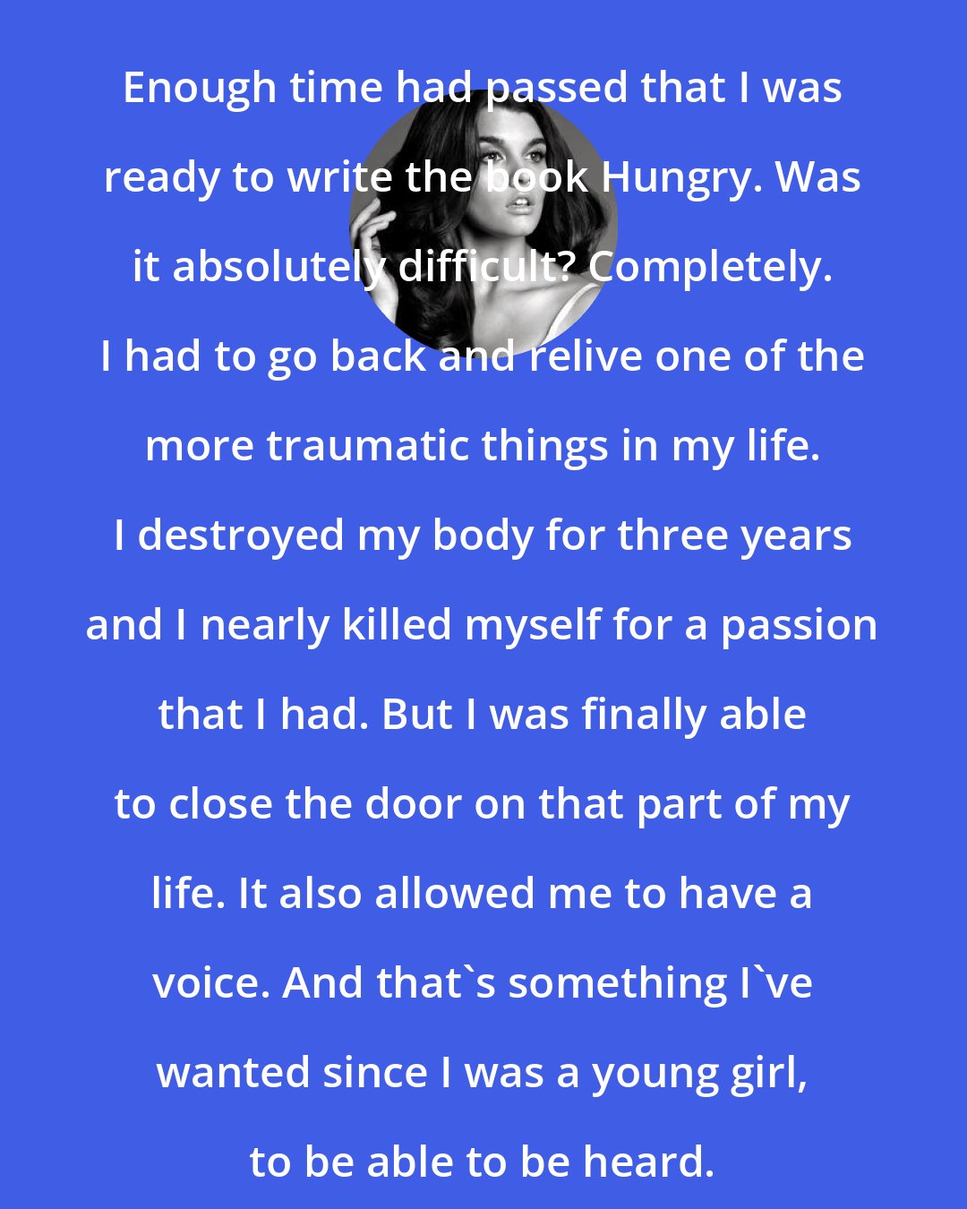 Crystal Renn: Enough time had passed that I was ready to write the book Hungry. Was it absolutely difficult? Completely. I had to go back and relive one of the more traumatic things in my life. I destroyed my body for three years and I nearly killed myself for a passion that I had. But I was finally able to close the door on that part of my life. It also allowed me to have a voice. And that's something I've wanted since I was a young girl, to be able to be heard.