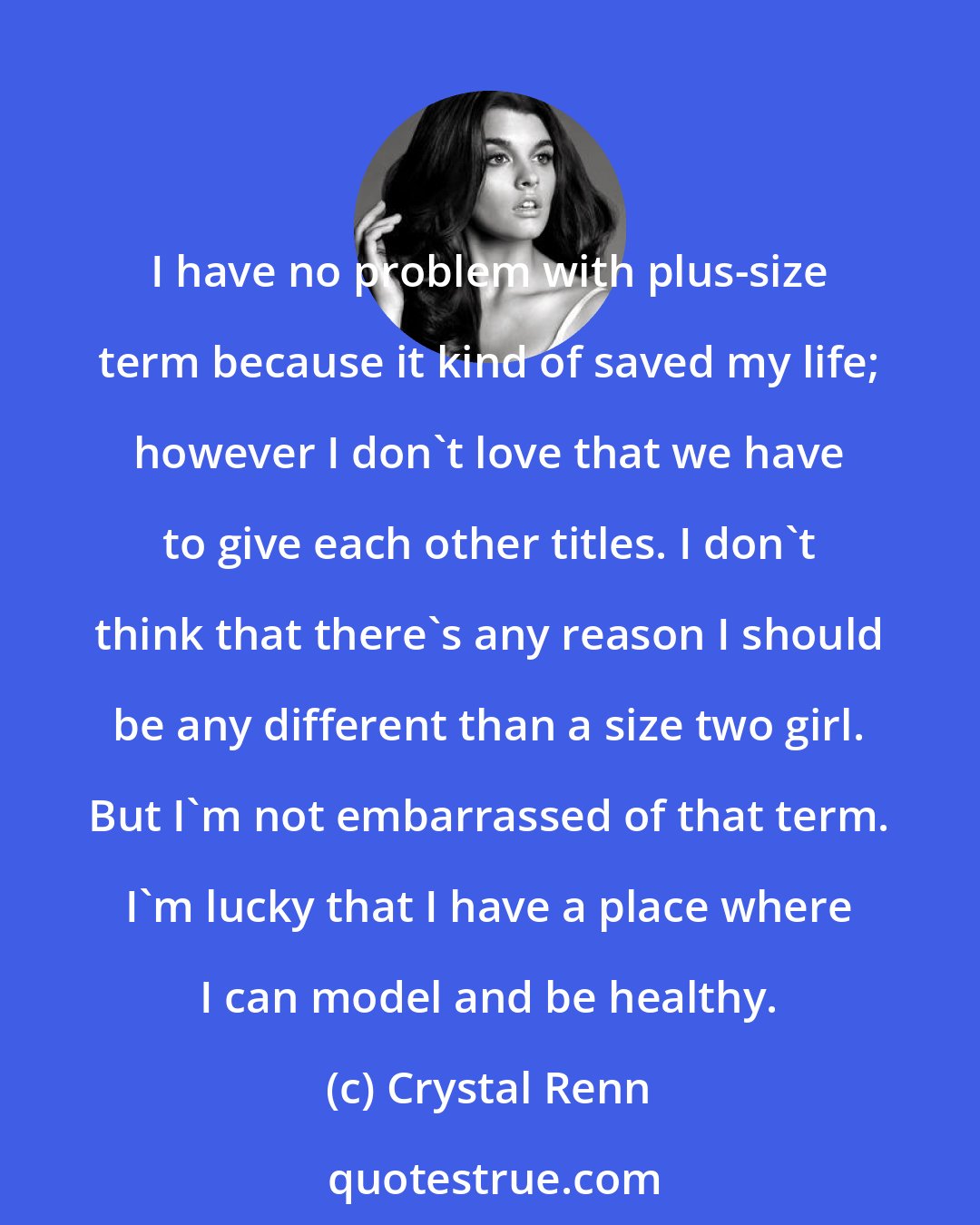 Crystal Renn: I have no problem with plus-size term because it kind of saved my life; however I don't love that we have to give each other titles. I don't think that there's any reason I should be any different than a size two girl. But I'm not embarrassed of that term. I'm lucky that I have a place where I can model and be healthy.