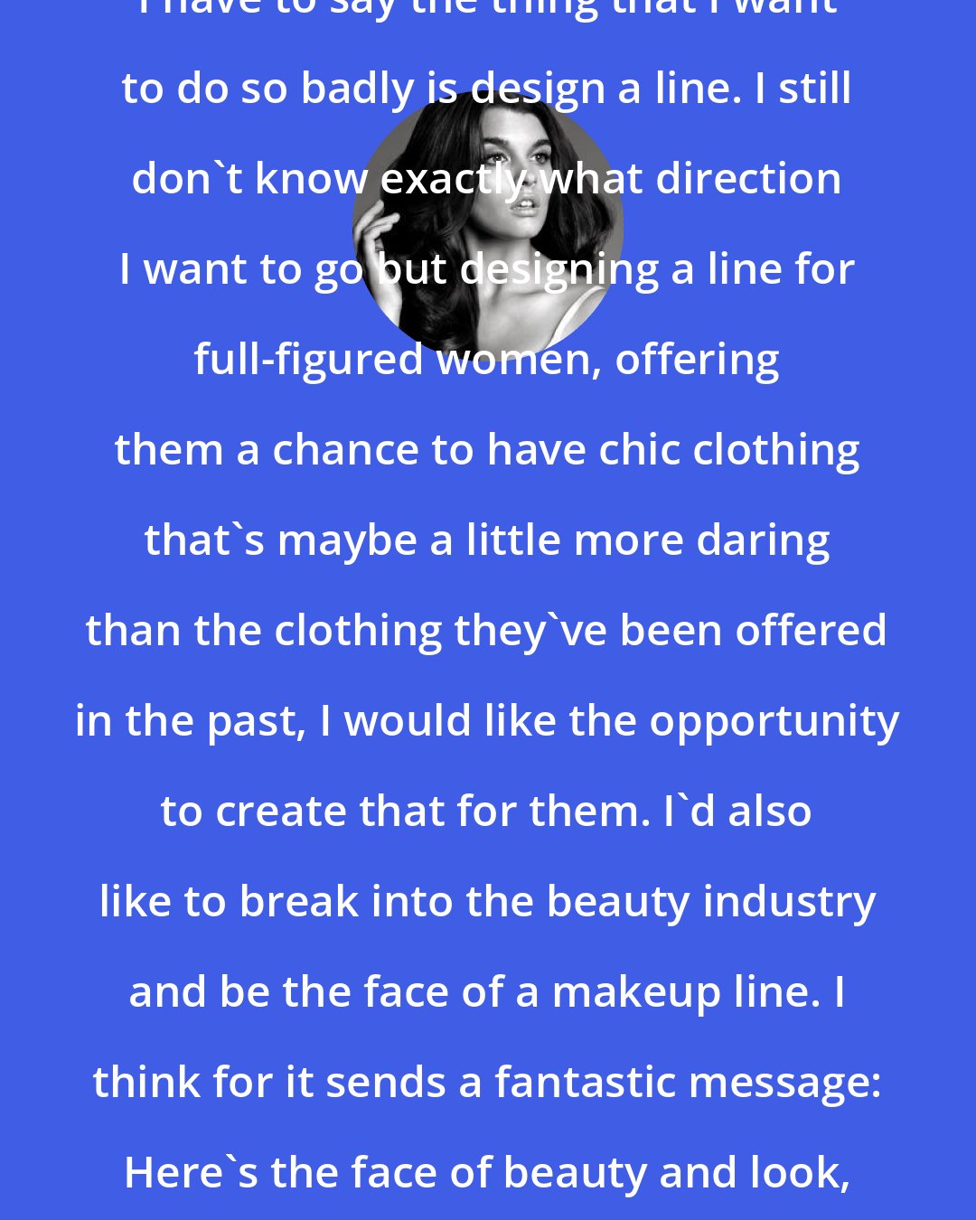 Crystal Renn: I have to say the thing that I want to do so badly is design a line. I still don't know exactly what direction I want to go but designing a line for full-figured women, offering them a chance to have chic clothing that's maybe a little more daring than the clothing they've been offered in the past, I would like the opportunity to create that for them. I'd also like to break into the beauty industry and be the face of a makeup line. I think for it sends a fantastic message: Here's the face of beauty and look, she's a bigger size.